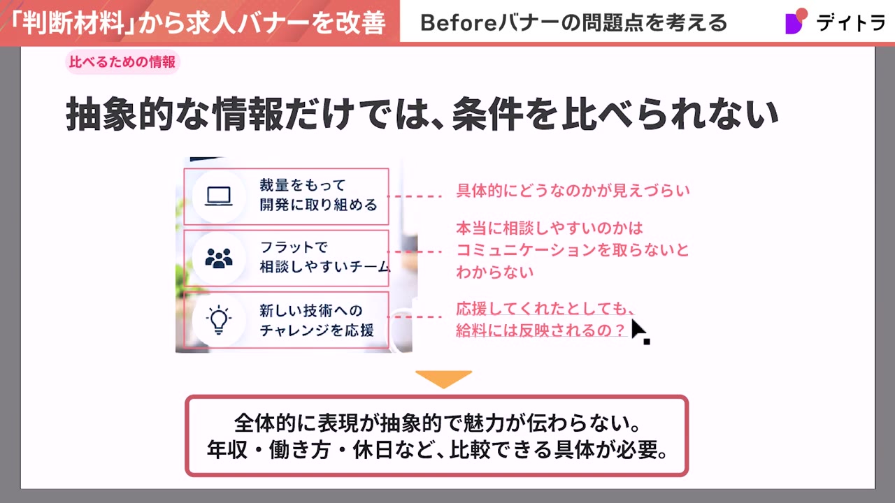 抽象的な情報だけでは条件を比べられない。裁量をもって開発に取り組める→具体的にどうなのかが見えづらい、フラットで相談しやすいチーム→本当に相談しやすいのかはコミュニケーションを取らないとわからない、新しい技術へのチャレンジを応援→応援してくれたとしても給料には反映されるの?